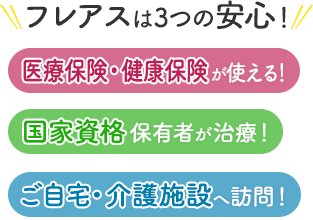 フレアスは3つの安心！医療保険・健康保険が使える！国家資格保有者が治療！ご自宅・介護施設へ訪問マッサージ！福山市